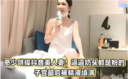 恶少哄操抖音美人妻奶头都是粉的子宫最后被精液填满}